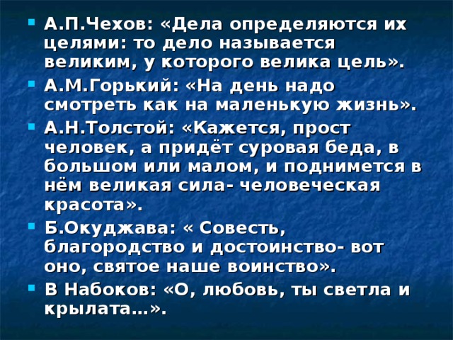 А.П.Чехов: «Дела определяются их целями: то дело называется великим, у которого велика цель». А.М.Горький: «На день надо смотреть как на маленькую жизнь». А.Н.Толстой: «Кажется, прост человек, а придёт суровая беда, в большом или малом, и поднимется в нём великая сила- человеческая красота». Б.Окуджава: « Совесть, благородство и достоинство- вот оно, святое наше воинство». В Набоков: «О, любовь, ты светла и крылата…». 