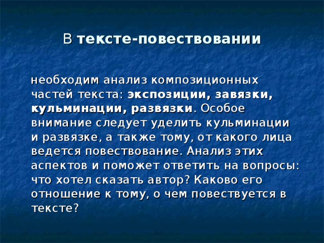 В тексте-повествовании  необходим анализ композиционных частей текста: экспозиции, завязки, кульминации, развязки . Особое внимание следует уделить кульминации и развязке, а также тому, от какого лица ведется повествование. Анализ этих аспектов и поможет ответить на вопросы: что хотел сказать автор? Каково его отношение к тому, о чем повествуется в тексте? 