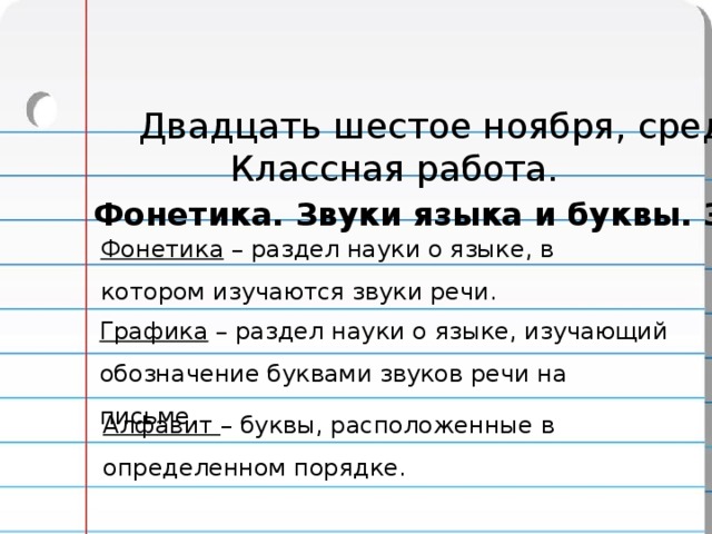 Двадцать шестое ноября, среда. Классная работа. Фонетика. Звуки языка и буквы. Звукопись. Фонетика – раздел науки о языке, в котором изучаются звуки речи. Графика – раздел науки о языке, изучающий обозначение буквами звуков речи на письме. Алфавит – буквы, расположенные в определенном порядке. 