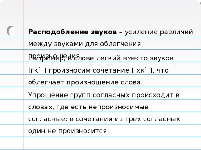 Расподобление звуков – усиление различий между звуками для облегчения произношения. Например, в слове легкий вместо звуков [гк` ] произносим сочетание [ хк` ], что облегчает произношение слова. Упрощение групп согласных происходит в словах, где есть непроизносимые согласные: в сочетании из трех согласных один не произносится: 