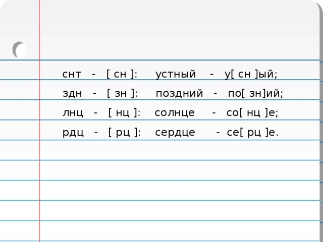  снт - [ сн ]: устный - у[ сн ]ый;  здн - [ зн ]: поздний - по[ зн]ий;  лнц - [ нц ]: солнце - со[ нц ]е;  рдц - [ рц ]: сердце - се[ рц ]е. 