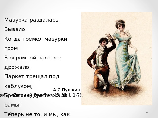 Мазурка раздалась. Бывало Когда гремел мазурки гром В огромной зале все дрожало, Паркет трещал под каблуком, Тряслися, дребезжали рамы: Теперь не то, и мы, как дамы Скользим по лаковым доскам. А.С.Пушкин. Из поэмы «Евгений Онегин» ( 5, XLII, 1-7 ). 