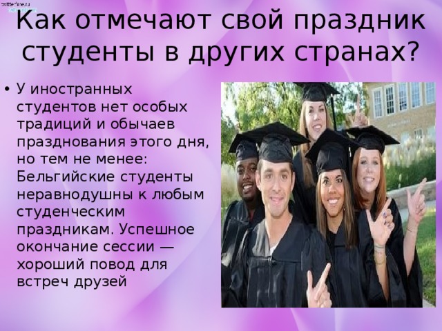 Как отмечают свой праздник студенты в других странах? У иностранных студентов нет особых традиций и обычаев празднования этого дня, но тем не менее: Бельгийские студенты неравнодушны к любым студенческим праздникам. Успешное окончание сессии — хороший повод для встреч друзей 