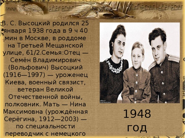 В. С. Высоцкий родился 25 января 1938 года в 9 ч 40 мин в Москве, в роддоме на Третьей Мещанской улице, 61/2.Семья:Отец — Семён Владимирович (Вольфович) Высоцкий (1916—1997) — уроженец Киева, военный связист, ветеран Великой Отечественной войны, полковник. Мать — Нина Максимовна (урождённая Серёгина, 1912—2003) — по специальности переводчик с немецкого языка1948 год 1948 год 