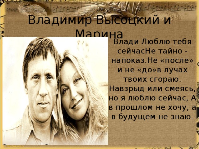 Владимир Высоцкий и Марина Влади Люблю тебя сейчасНе тайно - напоказ.Не «после» и не «до»в лучах твоих сгораю. Навзрыд или смеясь, но я люблю сейчас, А в прошлом не хочу, а в будущем не знаю . 
