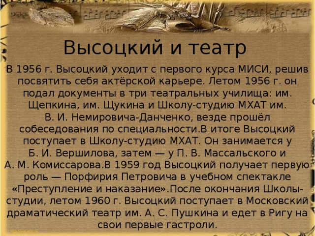 Высоцкий и театр В 1956 г. Высоцкий уходит с первого курса МИСИ, решив посвятить себя актёрской карьере. Летом 1956 г. он подал документы в три театральных училища: им. Щепкина, им. Щукина и Школу-студию МХАТ им. В. И. Немировича-Данченко, везде прошёл собеседования по специальности.В итоге Высоцкий поступает в Школу-студию МХАТ. Он занимается у Б. И. Вершилова, затем — у П. В. Массальского и А. М. Комиссарова.В 1959 год Высоцкий получает первую роль — Порфирия Петровича в учебном спектакле «Преступление и наказание».После окончания Школы-студии, летом 1960 г. Высоцкий поступает в Московский драматический театр им. А. С. Пушкина и едет в Ригу на свои первые гастроли. 