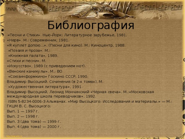 Библиография  «Песни и Стихи». Нью-Йорк: Литературное зарубежье, 1981. «Нерв». М.: Современник, 1981. «Я куплет допою…». (Песни для кино). М.: Киноцентр, 1988.  «Поэзия и проза». М.:  «Книжная палата», 1989. «Стихи и песни». М. «Искусство», 1989 (с приведением нот). «Венские каникулы». М.: ВО  «Союзинформкино» Госкино СССР, 1990. Владимир Высоцкий. Сочинения (в 2-х томах). М.  «Художественная литература», 1991. Владимир Высоцкий, Леонид Мончинский «Чёрная свеча». М.:«Московская международная школа переводчиков», 1992.  ISBN 5-8234-0006-3 Альманах. «Мир Высоцкого: Исследования и материалы.» — М.: ГКЦМ В. С. Высоцкого: Вып. 1 — 1997 г. Вып. 2 — 1998 г. Вып. 3 (два тома) — 1999 г. Вып. 4 (два тома) — 2000 г. 