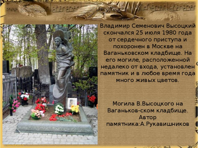 Владимир Семенович Высоцкий скончался 25 июля 1980 года от сердечного приступа и похоронен в Москве на Ваганьковском кладбище. На его могиле, расположенной недалеко от входа, установлен памятник и в любое время года много живых цветов. Могила В.Высоцкого на Ваганьков-ском кладбище. Автор памятника:А.Рукавишников 