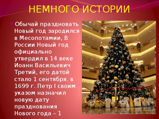 НЕМНОГО ИСТОРИИ Обычай праздновать Новый год зародился в Месопотамии, В России Новый год официально утвердил в 14 веке Иоанн Васильевич Третий, его датой стало 1 сентября. в 1699 г. Петр I своим указом назначил новую дату празднования Нового года – 1 января 