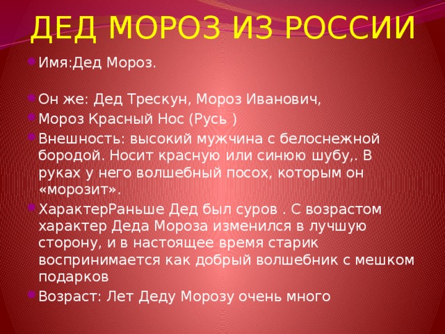 ДЕД МОРОЗ ИЗ РОССИИ Имя:Дед Мороз.   Он же: Дед Трескун, Мороз Иванович, Мороз Красный Нос (Русь ) Внешность: высокий мужчина с белоснежной бородой. Носит красную или синюю шубу,. В руках у него волшебный посох, которым он «морозит». ХарактерРаньше Дед был суров . С возрастом характер Деда Мороза изменился в лучшую сторону, и в настоящее время старик воспринимается как добрый волшебник с мешком подарков Возраст: Лет Деду Морозу очень много 