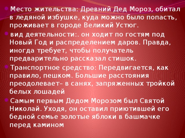 Место жительства: Древний Дед Мороз, обитал в ледяной избушке, куда можно было попасть, проживает в городе Великий Устюг. вид деятельности:. он ходит по гостям под Новый Год и распределением даров. Правда, иногда требует, чтобы получатель предварительно рассказал стишок. Транспортное средство: Передвигается, как правило, пешком. Большие расстояния преодолевает– в санях, запряженных тройкой белых лошадей Самым первым Дедом Морозом был Святой Николай. Уходя, он оставил приютившей его бедной семье золотые яблоки в башмачке перед камином 
