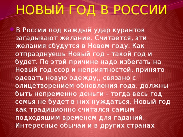 НОВЫЙ ГОД В РОССИИ В России под каждый удар курантов загадывают желание. Считается, эти желания сбудутся в Новом году. Как отпразднуешь Новый год - такой год и будет. По этой причине надо избегать на Новый год ссор и неприятностей. принято одевать новую одежду,, связано с олицетворением обновления года. должны быть непременно деньги - тогда весь год семья не будет в них нуждаться. Новый год как традиционно считался самым подходящим временем для гаданий. Интересные обычаи и в других странах 
