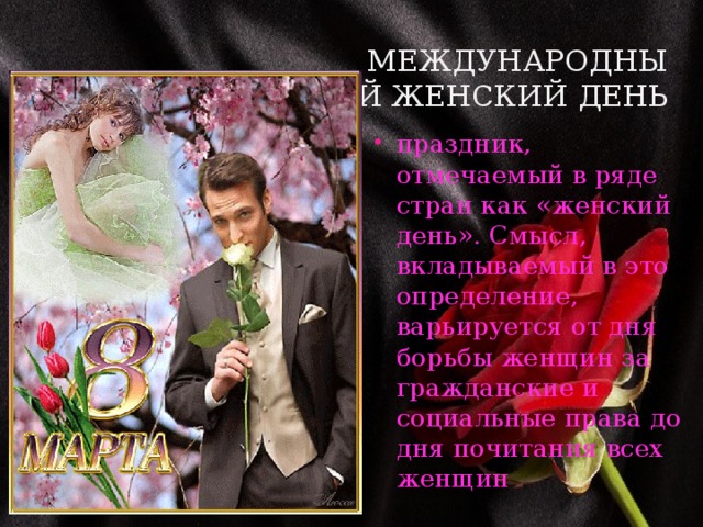 Международный женский день  праздник, отмечаемый в ряде стран как «женский день». Смысл, вкладываемый в это определение, варьируется от дня борьбы женщин за гражданские и социальные права до дня почитания всех женщин 