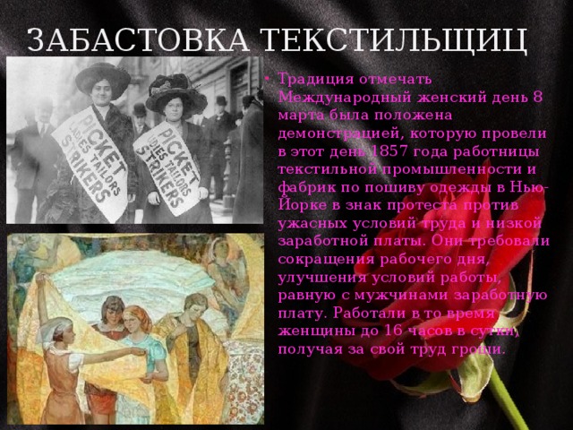 Забастовка текстильщиц Традиция отмечать Международный женский день 8 марта была положена демонстрацией, которую провели в этот день 1857 года работницы текстильной промышленности и фабрик по пошиву одежды в Нью-Йорке в знак протеста против ужасных условий труда и низкой заработной платы. Они требовали сокращения рабочего дня, улучшения условий работы, равную с мужчинами заработную плату. Работали в то время женщины до 16 часов в сутки, получая за свой труд гроши. 