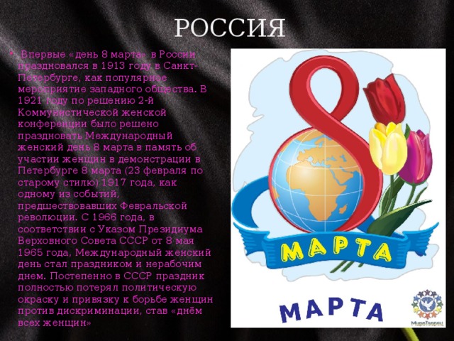 Россия    Впервые «день 8 марта» в России праздновался в 1913 году в Санкт-Петербурге, как популярное мероприятие западного общества. В 1921 году по решению 2-й Коммунистической женской конференции было решено праздновать Международный женский день 8 марта в память об участии женщин в демонстрации в Петербурге 8 марта (23 февраля по старому стилю) 1917 года, как одному из событий, предшествовавших Февральской революции. С 1966 года, в соответствии с Указом Президиума Верховного Совета СССР от 8 мая 1965 года, Международный женский день стал праздником и нерабочим днем. Постепенно в СССР праздник полностью потерял политическую окраску и привязку к борьбе женщин против дискриминации, став «днём всех женщин» 