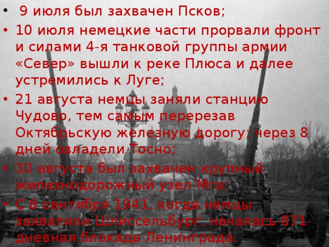  9 июля был захвачен Псков; 10 июля немецкие части прорвали фронт и силами 4-я танковой группы армии «Север» вышли к реке Плюса и далее устремились к Луге; 21 августа немцы заняли станцию Чудово, тем самым перерезав Октябрьскую железную дорогу; через 8 дней овладели Тосно; 30 августа был захвачен крупный железнодорожный узел Мга; С 8 сентября 1941, когда немцы захватили Шлиссельбург, началась 871-дневная блокада Ленинграда. 