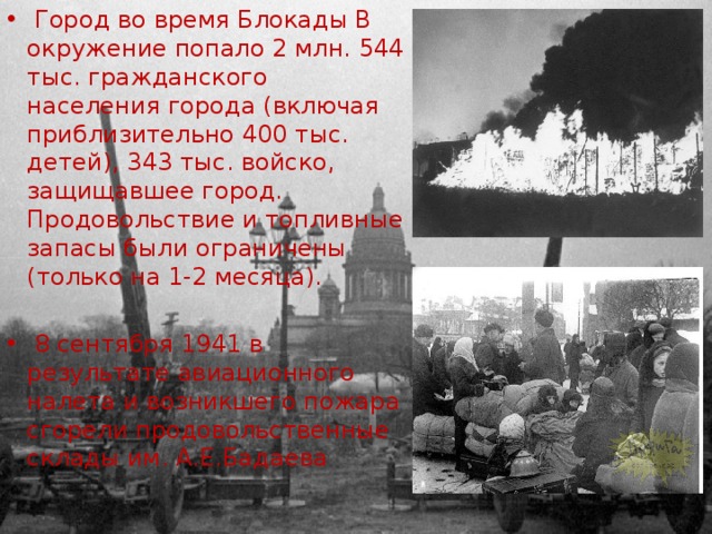  Город во время Блокады В окружение попало 2 млн. 544 тыс. гражданского населения города (включая приблизительно 400 тыс. детей), 343 тыс. войско, защищавшее город. Продовольствие и топливные запасы были ограничены (только на 1-2 месяца).  8 сентября 1941 в результате авиационного налета и возникшего пожара сгорели продовольственные склады им. А.Е.Бадаева 