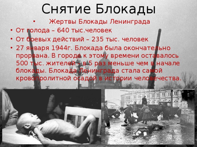 Снятие Блокады Жертвы Блокады Ленинграда От голода – 640 тыс.человек От боевых действий – 235 тыс. человек 27 января 1944г. Блокада была окончательно прорвана. В городе к этому времени оставалось 500 тыс. жителей – в 5 раз меньше чем в начале блокады. Блокада Ленинграда стала самой кровопролитной осадой в истории человечества. 