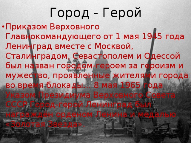 Город - Герой Приказом Верховного Главнокомандующего от 1 мая 1945 года Ленинград вместе с Москвой, Сталинградом, Севастополем и Одессой был назван городом-героем за героизм и мужество, проявленные жителями города во время блокады… 8 мая 1965 года Указом Президиума Верховного Совета СССР Город-герой Ленинград был награждён орденом Ленина и медалью «Золотая Звезда». 