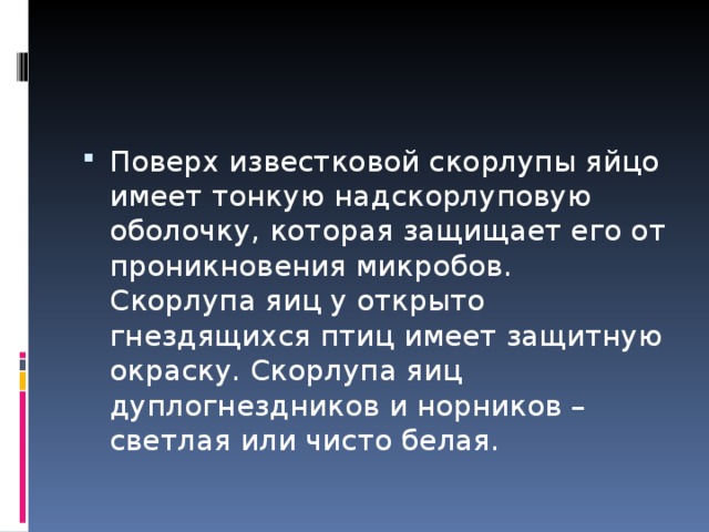 Поверх известковой скорлупы яйцо имеет тонкую надскорлуповую оболочку, которая защищает его от проникновения микробов. Скорлупа яиц у открыто гнездящихся птиц имеет защитную окраску. Скорлупа яиц дуплогнездников и норников – светлая или чисто белая. 