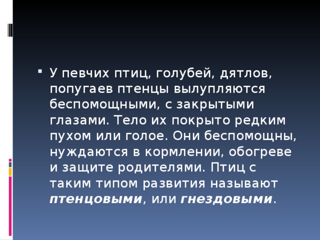 У певчих птиц, голубей, дятлов, попугаев птенцы вылупляются беспомощными, с закрытыми глазами. Тело их покрыто редким пухом или голое. Они беспомощны, нуждаются в кормлении, обогреве и защите родителями. Птиц с таким типом развития называют птенцовыми , или гнездовыми . 