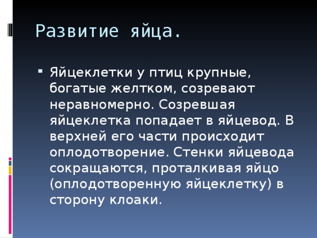 Развитие яйца. Яйцеклетки у птиц крупные, богатые желтком, созревают неравномерно. Созревшая яйцеклетка попадает в яйцевод. В верхней его части происходит оплодотворение. Стенки яйцевода сокращаются, проталкивая яйцо (оплодотворенную яйцеклетку) в сторону клоаки. 