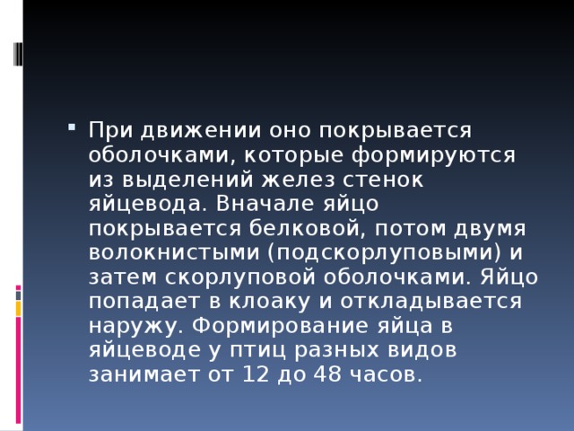 При движении оно покрывается оболочками, которые формируются из выделений желез стенок яйцевода. Вначале яйцо покрывается белковой, потом двумя волокнистыми (подскорлуповыми) и затем скорлуповой оболочками. Яйцо попадает в клоаку и откладывается наружу. Формирование яйца в яйцеводе у птиц разных видов занимает от 12 до 48 часов. 