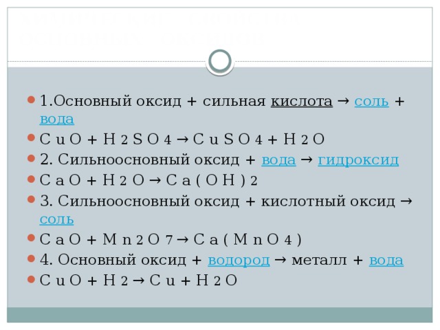  ХИМИЧЕСКИЕ СВОЙСТВА  ОСНОВНЫХ ОКСИДОВ   1.Основный оксид + сильная кислота → соль + вода C u O + H 2 S O 4 → C u S O 4 + H 2 O 2. Сильноосновный оксид + вода → гидроксид C a O + H 2 O → C a ( O H ) 2 3. Сильноосновный оксид + кислотный оксид → соль C a O + M n 2 O 7 → C a ( M n O 4 ) 4. Основный оксид + водород → металл + вода C u O + H 2 → C u + H 2 O 