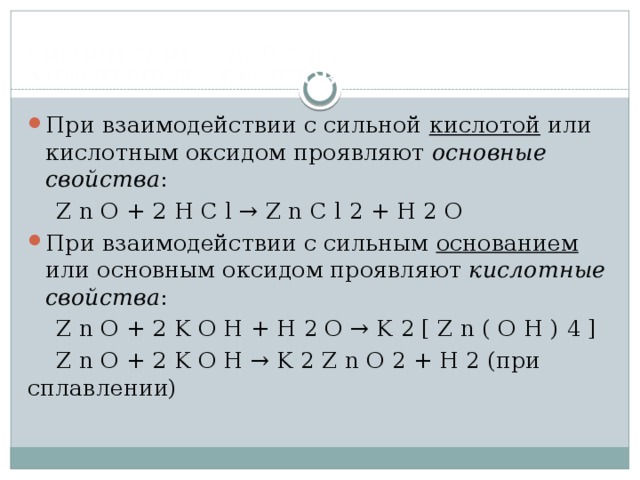  ХИМИЧЕСКИЕ СВОЙСТВА  АМФОТЕРНЫХ ОКСИДОВ   При взаимодействии с сильной кислотой или кислотным оксидом проявляют основные свойства :  Z n O + 2 H C l → Z n C l 2 + H 2 O При взаимодействии с сильным основанием или основным оксидом проявляют кислотные свойства :  Z n O + 2 K O H + H 2 O → K 2 [ Z n ( O H ) 4 ]  Z n O + 2 K O H → K 2 Z n O 2 + H 2 (при сплавлении) 