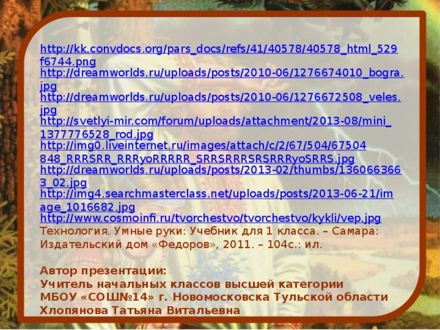 http://kk.convdocs.org/pars_docs/refs/41/40578/40578_html_529f6744.png http://dreamworlds.ru/uploads/posts/2010-06/1276674010_bogra.jpg http://dreamworlds.ru/uploads/posts/2010-06/1276672508_veles.jpg http://svetlyi-mir.com/forum/uploads/attachment/2013-08/mini_1377776528_rod.jpg http://img0.liveinternet.ru/images/attach/c/2/67/504/67504848_RRRSRR_RRRyoRRRRR_SRRSRRRSRSRRRyoSRRS.jpg http://dreamworlds.ru/uploads/posts/2013-02/thumbs/1360663663_02.jpg http://img4.searchmasterclass.net/uploads/posts/2013-06-21/image_1016682.jpg http://www.cosmoinfi.ru/tvorchestvo/tvorchestvo/kykli/vep.jpg Технология. Умные руки: Учебник для 1 класса. – Самара: Издательский дом «Федоров», 2011. – 104с.: ил. Автор презентации: Учитель начальных классов высшей категории МБОУ «СОШ№14» г. Новомосковска Тульской области Хлопянова Татьяна Витальевна