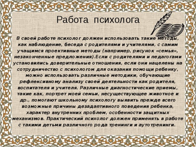 Работа психолога В своей работе психолог должен использовать такие методы, как наблюдение, беседа с родителями и учителями, с самим учащимся проективные методы (например, рисунок «семья», незаконченные предложения).Если с родителями и педагогами установились доверительные отношения, если они нацелены на сотрудничество с психологом для оказания помощи ребенку, можно использовать различные методики, обучающие рефлексивному анализу своей деятельности как родителя, воспитателя и учителя. Различные диагностические приемы, такие как, портрет моей семьи, несуществующее животное и др., помогают школьному психологу выявить прежде всего возможные причины дезадаптивного поведения ребенка, характер внутренних проблем, особенности защитных механизмов. Практический психолог должен применять в работе с такими детьми различного рода тренинги и аутотренинги. 