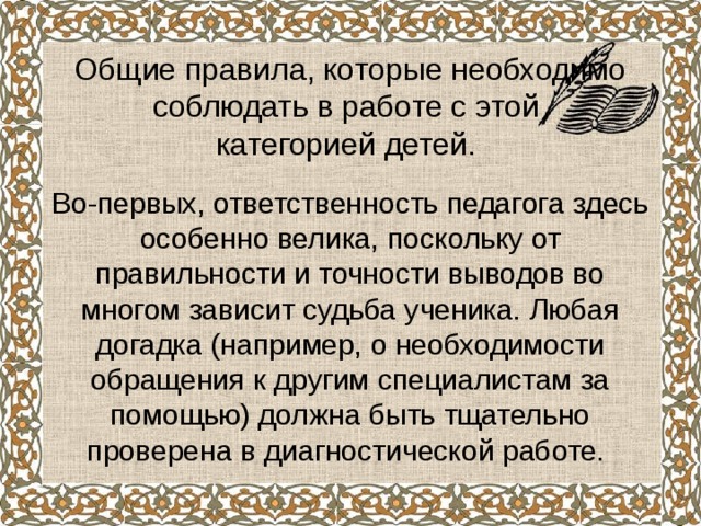   Общие правила, которые необходимо соблюдать в работе с этой  категорией детей. Во-первых, ответственность педагога здесь особенно велика, поскольку от правильности и точности выводов во многом зависит судьба ученика. Любая догадка (например, о необходимости обращения к другим специалистам за помощью) должна быть тщательно проверена в диагностической работе. 