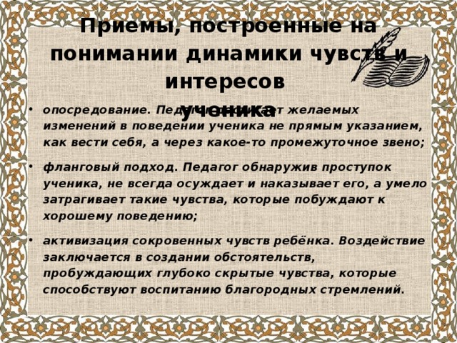  Приемы, построенные на понимании динамики чувств и интересов  ученика опосредование. Педагог достигает желаемых изменений в поведении ученика не прямым указанием, как вести себя, а через какое-то промежуточное звено; фланговый подход. Педагог обнаружив проступок ученика, не всегда осуждает и наказывает его, а умело затрагивает такие чувства, которые побуждают к хорошему поведению; активизация сокровенных чувств ребёнка. Воздействие заключается в создании обстоятельств, пробуждающих глубоко скрытые чувства, которые способствуют воспитанию благородных стремлений.  