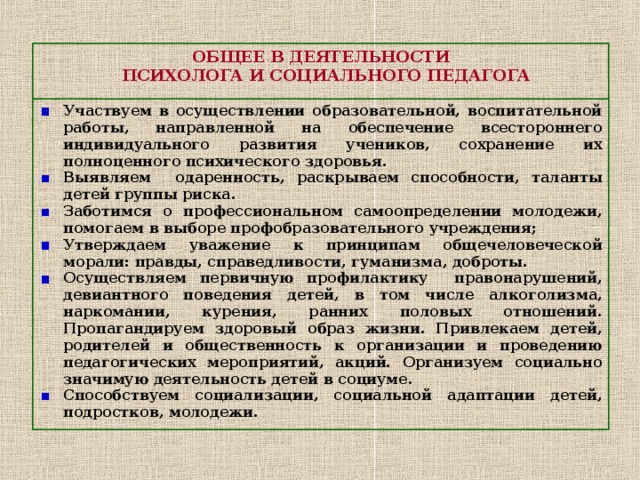 ОБЩЕЕ В ДЕЯТЕЛЬНОСТИ  ПСИХОЛОГА И СОЦИАЛЬНОГО ПЕДАГОГА Участвуем в осуществлении образовательной, воспитательной работы, направленной на обеспечение всестороннего индивидуального развития учеников, сохранение их полноценного психического здоровья. Выявляем одаренность, раскрываем способности, таланты детей группы риска. Заботимся о профессиональном самоопределении молодежи, помогаем в выборе профобразовательного учреждения; Утверждаем уважение к принципам общечеловеческой морали: правды, справедливости, гуманизма, доброты. Осуществляем первичную профилактику правонарушений, девиантного поведения детей, в том числе алкоголизма, наркомании, курения, ранних половых отношений. Пропагандируем здоровый образ жизни. Привлекаем детей, родителей и общественность к организации и проведению педагогических мероприятий, акций. Организуем социально значимую деятельность детей в социуме. Способствуем социализации, социальной адаптации детей, подростков, молодежи. 