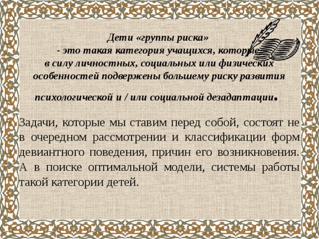    Дети «группы риска»  - это такая категория учащихся, которые  в силу личностных, социальных или физических особенностей подвержены большему риску развития психологической и / или социальной дезадаптации .      Задачи, которые мы ставим перед собой, состоят не в очередном рассмотрении и классификации форм девиантного поведения, причин его возникновения. А в поиске оптимальной модели, системы работы такой категории детей. 