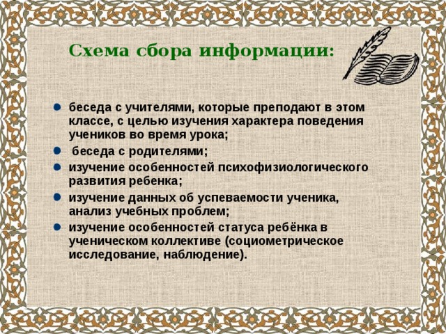 Схема сбора информации:  беседа с учителями, которые преподают в этом классе, с целью изучения характера поведения учеников во время урока;  беседа с родителями; изучение особенностей психофизиологического развития ребенка; изучение данных об успеваемости ученика, анализ учебных проблем; изучение особенностей статуса ребёнка в ученическом коллективе (социометрическое исследование, наблюдение).  