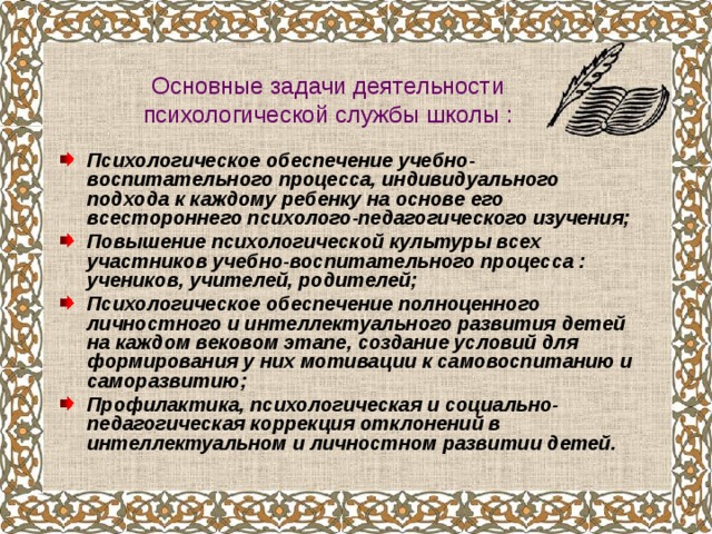 Основные задачи деятельности психологической службы школы : Психологическое обеспечение учебно-воспитательного процесса, индивидуального подхода к каждому ребенку на основе его всестороннего психолого-педагогического изучения; Повышение психологической культуры всех участников учебно-воспитательного процесса : учеников, учителей, родителей; Психологическое обеспечение полноценного личностного и интеллектуального развития детей на каждом вековом этапе, создание условий для формирования у них мотивации к самовоспитанию и саморазвитию; Профилактика, психологическая и социально-педагогическая коррекция отклонений в интеллектуальном и личностном развитии детей. 