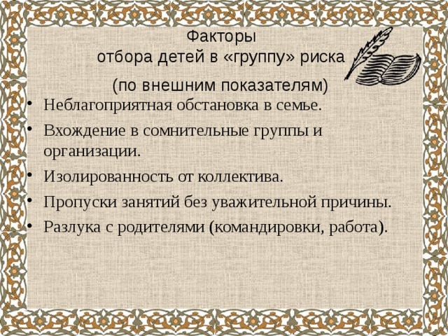  Факторы  отбора детей в «группу» риска  (по внешним показателям)    Неблагоприятная обстановка в семье. Вхождение в сомнительные группы и организации. Изолированность от коллектива. Пропуски занятий без уважительной причины. Разлука с родителями (командировки, работа).  