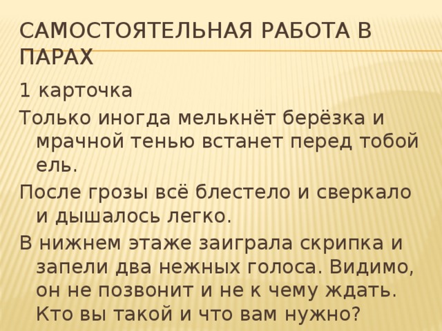 Самостоятельная работа в парах 1 карточка Только иногда мелькнёт берёзка и мрачной тенью встанет перед тобой ель. После грозы всё блестело и сверкало и дышалось легко. В нижнем этаже заиграла скрипка и запели два нежных голоса. Видимо, он не позвонит и не к чему ждать. Кто вы такой и что вам нужно? 