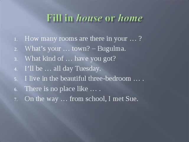 How many rooms are there in your … ? What’s your … town? – Bugulma. What kind of … have you got? I’ll be … all day Tuesday. I live in the beautiful three-bedroom … . There is no place like … . On the way … from school, I met Sue.  