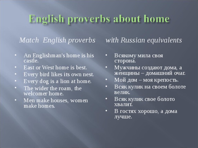 Match  English proverbs  with Russian equivalents An Englishman's home is his castle. East or West home is best. Every bird likes its own nest. Every dog is a lion at home. The wider the roam, the welcomer home. Men make houses, women make homes. Всякому мила своя сторона. Мужчины создают дома, а женщины – домашний очаг. Мой дом – моя крепость. Всяк кулик на своем болоте велик. Всяк кулик свое болото хвалит. В гостях хорошо, а дома лучше.    