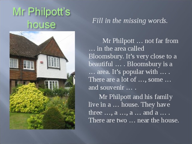 Fill in the missing words.   Mr Philpott … not far from … in the area called Bloomsbury. It’s very close to a beautiful … . Bloomsbury is a … area. It’s popular with … . There are a lot of …, some … and souvenir … .  Mr Philpott and his family live in a … house. They have three …, a …, a … and a … . There are two … near the house.  