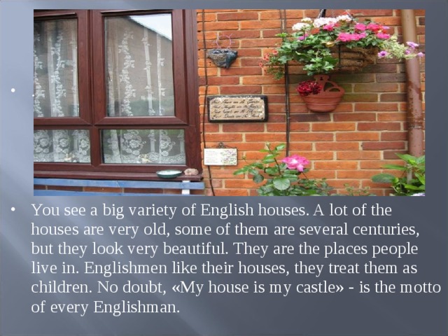 .     You see a big variety of English houses. A lot of the houses are very old, some of them are several centuries, but they look very beautiful. They are the places people live in. Englishmen like their houses, they treat them as children. No doubt, «My house is my castle» - is the motto of every Englishman.  
