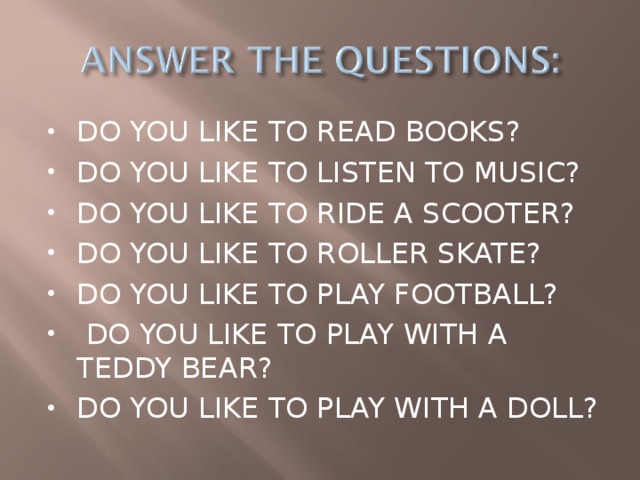 DO YOU LIKE TO READ BOOKS? DO YOU LIKE TO LISTEN TO MUSIC? DO YOU LIKE TO RIDE A SCOOTER? DO YOU LIKE TO ROLLER SKATE? DO YOU LIKE TO PLAY FOOTBALL?  DO YOU LIKE TO PLAY WITH A TEDDY BEAR? DO YOU LIKE TO PLAY WITH A DOLL?  