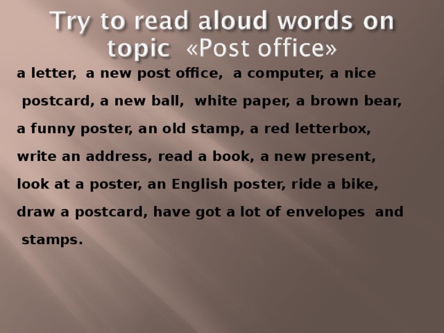 a letter,  a new post office, a computer, a nice  postcard, a new ball, white paper, a brown bear, a funny poster, an old stamp, a red letterbox, write an address, read a book, a new present, look at a poster, an English poster, ride a bike, draw a postcard, have got a lot of envelopes and  stamps.  