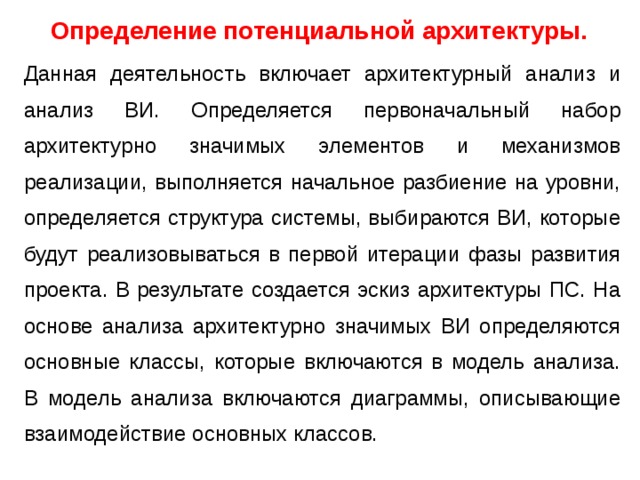 Определение потенциальной архитектуры.  Данная деятельность включает архитектурный анализ и анализ ВИ. Определяется первоначальный набор архитектурно значимых элементов и механизмов реализации, выполняется начальное разбиение на уровни, определяется структура системы, выбираются ВИ, которые будут реализовываться в первой итерации фазы развития проекта. В результате создается эскиз архитектуры ПС. На основе анализа архитектурно значимых ВИ определяются основные классы, которые включаются в модель анализа. В модель анализа включаются диаграммы, описывающие взаимодействие основных классов. 