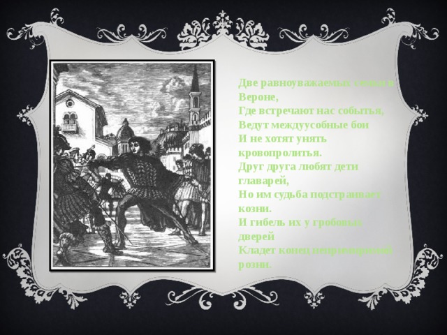 Две равноуважаемых семьи в Вероне, Где встречают нас событья, Ведут междуусобные бои И не хотят унять кровопролитья. Друг друга любят дети главарей, Но им судьба подстраивает козни. И гибель их у гробовых дверей Кладет конец непримиримой розни. 