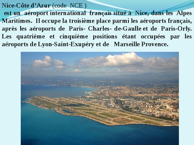 Nice-Côte d’Azur  (code NCE )  est un  aéroport international  français situé à  Nice, dans les  Alpes Maritimes.  Il occupe la troisième place parmi les aéroports français, après les aéroports de  Paris- Charles- de-Gaulle et de  Paris-Orly. Les quatrième et cinquième positions étant occupées par les aéroports de Lyon-Saint-Exupéry et de  Marseille Provence. 
