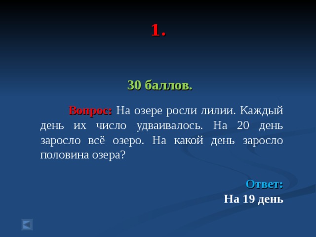  1.   30 баллов.   Вопрос: На озере росли лилии. Каждый день их число удваивалось. На 20 день заросло всё озеро. На какой день заросло половина озера? Ответ:  На 19 день   