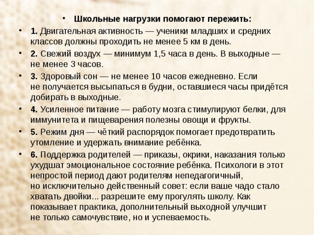 Школьные нагрузки помогают пережить: 1.  Двигательная активность — ученики младших и средних классов должны проходить не менее 5 км в день. 2.  Свежий воздух — минимум 1,5 часа в день. В выходные — не менее 3 часов. 3.  Здоровый сон — не менее 10 часов ежедневно. Если не получается высыпаться в будни, оставшиеся часы придётся добирать в выходные. 4.  Усиленное питание — работу мозга стимулируют белки, для иммунитета и пищеварения полезны овощи и фрукты. 5.  Режим дня — чёткий распорядок помогает предотвратить утомление и удержать внимание ребёнка. 6.  Поддержка родителей — приказы, окрики, наказания только ухудшат эмоциональное состояние ребёнка. Психологи в этот непростой период дают родителям непедагогичный, но исключительно действенный совет: если ваше чадо стало хватать двойки... разрешите ему прогулять школу. Как показывает практика, дополнительный выходной улучшит не только самочувствие, но и успеваемость.   